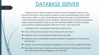 DATABASE SERVER
Database server adalah program komputer yang menyediakan layanan data
lainnya ke komputer atau program komputer, seperti yang ditetapkan oleh model
klien-server. Istilah ini juga merujuk kepada sebuah komputer yang didedikasikan
untuk menjalankan program server database. Database sistem manajemen database
yang sering menyediakan fungsi server, dan beberapa DBMSs (misalnya, MySQL)
secara eksklusif bergantung pada model klien-server untuk akses data.
Database server menyediakan beberapa manfaat yaitu:
 Semua data untuk organisasi dapat disimpan di satu lokasi.
 Database server menambahkan tingkat keamanan data.
 Database server menyediakan layanan database management service dimana
data disusun
 Dengan cara tertentu sehingga meningkatkan pencarian dan pengambilan data.
 Beberapa client dapat mengakses data yang disimpan di database server dalam
satu waktu tanpa saling menggangu satu sama lain.
 