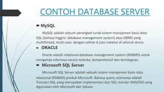 CONTOH DATABASE SERVER
 MySQL
MySQL adalah sebuah perangkat lunak sistem manajemen basis data
SQL (bahasa Inggris: database management system) atau DBMS yang
multithread, multi-user, dengan sekitar 6 juta instalasi di seluruh dunia.
 ORACLE
Oracle adalah relational database management system (RDBMS) untuk
mengelola informasi secara terbuka, komprehensif dan terintegrasi.
 Microsoft SQL Server
Microsoft SQL Server adalah sebuah sistem manajemen basis data
relasional (RDBMS) produk Microsoft. Bahasa query utamanya adalah
Transact-SQL yang merupakan implementasi dari SQL standar ANSI/ISO yang
digunakan oleh Microsoft dan Sybase.
 