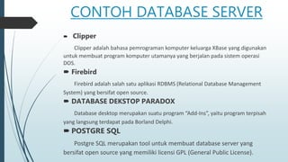 CONTOH DATABASE SERVER
 Clipper
Clipper adalah bahasa pemrograman komputer keluarga XBase yang digunakan
untuk membuat program komputer utamanya yang berjalan pada sistem operasi
DOS.
 Firebird
Firebird adalah salah satu aplikasi RDBMS (Relational Database Management
System) yang bersifat open source.
 DATABASE DEKSTOP PARADOX
Database desktop merupakan suatu program “Add-Ins”, yaitu program terpisah
yang langsung terdapat pada Borland Delphi.
 POSTGRE SQL
Postgre SQL merupakan tool untuk membuat database server yang
bersifat open source yang memiliki licensi GPL (General Public License).
 