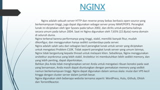 NGINX
Nginx adalah sebuah server HTTP dan reverse proxy bebas berbasis open-source yang
berkemampuan tinggi, juga dapat digunakan sebagai server proxy IMAP/POP3. Perangkat
lunak ini diciptakan oleh Igor Sysoev pada tahun 2002, dan dirilis untuk pertama kalinya
secara umum pada tahun 2004. Saat ini Nginx digunakan oleh 7,65% (22.8juta) nama domain
di seluruh dunia.
Nginx terkenal karena performanya yang tinggi, stabil, memiliki banyak fitur, mudah
dikonfigur, dan menggunakan hanya sedikit sumberdaya pada server.
Nginx adalah salah satu dari sebagian kecil perangkat lunak untuk server yang diciptakan
untuk mengatasi Problem C10K. Tidak seperti perangkat lunak server yang umum lainnya,
Nginx tidak bergantung kepada thread untuk melayani klien. Sebaliknya, Nginx menggunakan
arsitektur asynkronus yang lebih stabil. Arsitektur ini membutuhkan lebih sedikit memory, dan
yang lebih penting, dapat diperkirakan.
Bahkan jika Anda tidak mengharapkan server Anda untuk mengatasi ribuan koneksi pada saat
yang bersamaan, Anda masih dapat diuntungkan dengan pemakaian memory yang sedikit
namun berkemampuan tinggi. Nginx dapat digunakan dalam semua skala: mulai dari VPS kecil
hingga dengan cluster server dalam jumlah besar.
Nginx digunakan oleh beberapa website ternama seperti: WordPress, Hulu, Github, Ohloh
dan TorrentReactor.
 