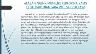 ALASAN NGINX MEMILIKI PERFORMA YANG
LEBIH BAIK DIANTARA WEB SERVER LAIN
Jika web server apache mulai dirilis pada tahun 1995, maka web server
nginx ini baru dirilis 9 tahun kemudian, atau tepatnya pada 04 Oktober, 2004.
Meskipun masih terbilang baru di dunia web server, tapi pengguna web
server nginx terus mengalami peningkatan dari tahun ke tahun. Data Netcraft
per bulan Mei 2015 menunjukan bahwa nginx menguasai kurang lebih 15
persen dari total pangsa pasar web server yang ada saat ini, dengan jumlah
situs lebih dari 120 juta situs. Jika dibanding web server lain termasuk
apache, nginx terbilang lebih stabil dan hemat resource, sehingga banyak
web master yang memiliki spesifikasi server tidak terlalu besar lebih memilih
menggunakan nginx dari pada web server gratis lainnya. Selain mendukung
sitem operasi Linux seperti Centos, RedHat, Debian dan Ubuntu, Nginx juga
mendukung beberapa versi dari sistem operasi Windows dan Solaris.
 