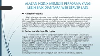 ALASAN NGINX MEMILIKI PERFORMA YANG
LEBIH BAIK DIANTARA WEB SERVER LAIN
 Arsitektur Nginx
Salah satu yang membuat nginx menjadi sangat cepat adalah jenis arsitektur nginx
itu sendiri. Jika di bandingkan dengan apache yang process based, nginx menjadi jauh
lebih unggul karena event-based nya. Sehingga mampu memanfaatkan seminimal
mungkin thread untuk memproses request dari user, sehingga akhirnya memori yang
terpakai oleh Nginx menjadi minimal. Karena memori yang dipakai sangat kecil, maka
hasilnya server menjadi ringan dan jauh-jauh lebih responsif (memiliki respon super
cepat).
 Performa Mantap Ala Nginx
Ia memiliki sebuah server yang dipersiapkan untuk menangani sepuluh juta
request setiap harinya, ini berarti server tersebut diharuskan menangani beberapa
ratus request per detiknya. Ketika Bob mengujinya dengan menggunakan Nginx
(setelah berbagai konfigurasi dan tweak), puncak tertinggi penggunaan memori
hanyalah 15MB saja dan hanya memanfaatkan 10% resource CPU.
Dengan beban yang sama, lalu diujikan kepada Apache ternyata Apache gagal akibat
menjalankan terlalu banyak thread. Jumlah memori yang terpakai adalah 400MB
untuk semua stack thread. Dan bahkan terjadi memory leak sekitar 20MB setiap
jamnya.
Intinya nginx memiliki performa jauh-jauh lebih baik ketimbang apache.
 
