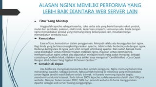 ALASAN NGINX MEMILIKI PERFORMA YANG
LEBIH BAIK DIANTARA WEB SERVER LAIN
 Fitur Yang Mantap
Anggaplah apache sebagai toserba, toko serba ada yang berisi banyak sekali produk,
mulai dari sembako, pakaian, elektronik, keperluan properti, semuanya ada. Beda dengan
nginx menyediakan produk yang memang orang kebanyakan cari, misalkan hanya
menyediakan sembako saja.
 Kemudahan
Ease of Use, kemudahan dalam penggunaan. Menjadi salah satu keunggulan dari nginx.
Bagi Anda yang terbiasa mengkonfigurasikan apache, tidak terlalu berbeda jauh dengan nginx.
Bedanya konfigurasi di nginx jauh lebih simpel ketimbang apache. Dan sudah banyak tools
yang disediakan untuk mempermudah installasi nginx, maupun untuk optimasinya,
mempersiapkan nginx untuk bisa digunakan melayani trafik yang padat merayap. Sebagai
contohnya CentMin Mod, silahkan baca artikel saya mengenai "CentMinMod : Cara Cepat
Bangun Web Server Yang Ngebut Di Server Centos !“
 Semakin di depan
Jika berbicara mengenai popularitas dan jumlah pengguna, Nginx memang belum bisa
menandingi Apache. Sebagai contoh, fakta jumlah hosting di Indonesia yang menyediakan
server Nginx sendiri masih belum terlalu banyak. Ini karena memang Apache begitu
mendominasi dunia Internet. Pada tahun 2009, Apache sudah menembus lebih dari 100 juta
website. Dan per bulan Januari 2012, 58% dari seluruh website di dunia menggunakan
Apache sebagai web server tulang punggungnya.
 