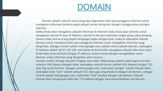 DOMAIN
Domain adalah sebuah nama yang akan digunakan oleh para pengguna internet untuk
mengakses informasi tertentu pada sebuah server komputer dengan menggunakan jaringan
internet.
Ketika Anda akan mengakses sebuah informasi di internet maka Anda akan diminta untuk
mengakses alamat IP atau IP Address, alamat ini berupa sederetan angka yang cukup panjang.
Karena tidak semua orang dapat mengingat angka dengan baik, maka itu dibuatlah sebuah
domain untuk mempermudah para pengguna internet untuk mengakses informasi yang
diinginkan. Sebagai contoh adalah www.google.com, adalah mana sebuah domain, sedangkan
IP Address adalah 66.97.145.109. Jadi ketika Anda hendak mengakses sebuah informasi maka
Anda tidak perlu berkutit dengan IP address, karena hanya dengan mengetikkan nama
domain, maka informasi yang diinginkan akan muncul.
Domain sendiri terbagi menjadi 2 bagian atau lebih. Maksudnya adalah pada bagian kiri kata
sebelum titik disebut dengan label, sedangkan sebelah kanan setelah titik disebut dengan TLD
atau Top Level Domain. Sebagai contoh google.com, maka kata “google” adalah sebuah label,
sedangkan kata “com” adalah sebuah TLD. Ada juga yang disebut sebagai sub domain, sebagai
contoh adalah mail.google.com, maka kata “mail” disebut dengan sub domain. Sebuah
domain bisa mempunyai lebih dari 1 IP address dengan cara menambahkan sub domain.
 