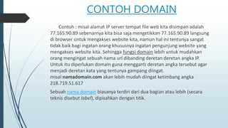 CONTOH DOMAIN
Contoh : misal alamat IP server tempat file web kita disimpan adalah
77.165.90.89 sebenarnya kita bisa saja mengetikkan 77.165.90.89 langsung
di browser untuk mengakses website kita, namun hal ini tentunya sangat
tidak baik bagi ingatan orang khususnya ingatan pengunjung website yang
mengakses website kita. Sehingga fungsi domain lebih untuk mudahkan
orang mengingat sebuah nama url dibanding deretan deretan angka IP.
Untuk itu diperlukan domain guna mengganti deretan angka tersebut agar
menjadi deretan kata yang tentunya gampang diingat.
misal:namadomain.com akan lebih mudah diingat ketimbang angka
218.719.51.617
Sebuah nama domain biasanya terdiri dari dua bagian atau lebih (secara
teknis disebut label), dipisahkan dengan titik.
 