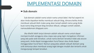 IMPLEMENTASI DOMAIN
 Sub domain
Sub domain adalah nama selain nama untuk label. Hal-hal seperti ini
akan Anda dapatkan ketika membuat sebuah blog, dimana ketika Anda
membuat sebuah bloh maka yang akan tampil adalah nama yang Anda
buat.nama blog.tempat blog tersebut dibuat, sebagai contoh adalah,
namasubdomain.blogspot.com.
Jika diteliti lebih lanjut domain adalah sebuah nama untuk dapat
mempermudah pengguna atau siapa saja yang ingin mengakses infomasi
yang ada pada web tersebut. untuk nama domain tersebut tidak ada aturan
yang pasti, Anda dapat menggunakan huruf besar atau Anda dapat
menggunakan huruf kecil. Namun yang jelas adalah sebuah domain yang
unik tentunya akan membuat orang ingat dengan mudah dan tertarik untuk
mengunjungi tempat tersebut.
 