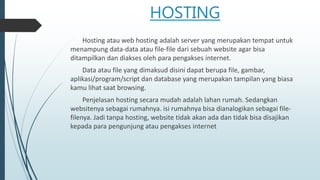 HOSTING
Hosting atau web hosting adalah server yang merupakan tempat untuk
menampung data-data atau file-file dari sebuah website agar bisa
ditampilkan dan diakses oleh para pengakses internet.
Data atau file yang dimaksud disini dapat berupa file, gambar,
aplikasi/program/script dan database yang merupakan tampilan yang biasa
kamu lihat saat browsing.
Penjelasan hosting secara mudah adalah lahan rumah. Sedangkan
websitenya sebagai rumahnya. isi rumahnya bisa dianalogikan sebagai file-
filenya. Jadi tanpa hosting, website tidak akan ada dan tidak bisa disajikan
kepada para pengunjung atau pengakses internet
 
