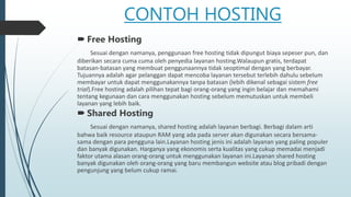 CONTOH HOSTING
 Free Hosting
Sesuai dengan namanya, penggunaan free hosting tidak dipungut biaya sepeser pun, dan
diberikan secara cuma cuma oleh penyedia layanan hosting.Walaupun gratis, terdapat
batasan-batasan yang membuat penggunaannya tidak seoptimal dengan yang berbayar.
Tujuannya adalah agar pelanggan dapat mencoba layanan tersebut terlebih dahulu sebelum
membayar untuk dapat menggunakannya tanpa batasan (lebih dikenal sebagai sistem free
trial).Free hosting adalah pilihan tepat bagi orang-orang yang ingin belajar dan memahami
tentang kegunaan dan cara menggunakan hosting sebelum memutuskan untuk membeli
layanan yang lebih baik.
 Shared Hosting
Sesuai dengan namanya, shared hosting adalah layanan berbagi. Berbagi dalam arti
bahwa baik resource ataupun RAM yang ada pada server akan digunakan secara bersama-
sama dengan para pengguna lain.Layanan hosting jenis ini adalah layanan yang paling populer
dan banyak digunakan. Harganya yang ekonomis serta kualitas yang cukup memadai menjadi
faktor utama alasan orang-orang untuk menggunakan layanan ini.Layanan shared hosting
banyak digunakan oleh orang-orang yang baru membangun website atau blog pribadi dengan
pengunjung yang belum cukup ramai.
 