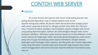CONTOH WEB SERVER
 Apache
Di urutan teratas dari jajaran web server yang paling populer dan
paling banyak digunakan saat ini adalah Apache web server.
Apache menguasai sekitar 40 persen lebih dari keseluruhan pangsa pasar
web server yang ada di dunia ini, dengan jumlah situs lebih dari 330 juta
situs. Prestasi tersebut sekaligus menempatkan apache sebagai web server
yang paling diperhitungkan, bahkan jika dibandingkan dengan web server
berbayar sekalipun. Meskipun pada awalnya apache ini hanya didesain untuk
sistem operasi di lingkungan UNIX, tapi pada perkembangannya, web server
yang satu ini juga mendukung sitem operasi Windows. Dengan adanya
dukungan pada berbagai sistem operasi, bersifat gratis dan mudah digunakan
inilah yang kemudian menjadi daya tarik tersendiri bagi banyak web master
untuk menggunakan web server besutan Apache Software Foundation yang
satu ini.
 