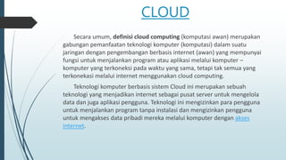 CLOUD
Secara umum, definisi cloud computing (komputasi awan) merupakan
gabungan pemanfaatan teknologi komputer (komputasi) dalam suatu
jaringan dengan pengembangan berbasis internet (awan) yang mempunyai
fungsi untuk menjalankan program atau aplikasi melalui komputer –
komputer yang terkoneksi pada waktu yang sama, tetapi tak semua yang
terkonekasi melalui internet menggunakan cloud computing.
Teknologi komputer berbasis sistem Cloud ini merupakan sebuah
teknologi yang menjadikan internet sebagai pusat server untuk mengelola
data dan juga aplikasi pengguna. Teknologi ini mengizinkan para pengguna
untuk menjalankan program tanpa instalasi dan mengizinkan pengguna
untuk mengakses data pribadi mereka melalui komputer dengan akses
internet.
 