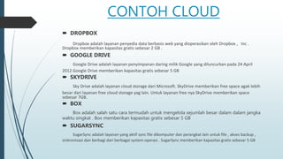 CONTOH CLOUD
 DROPBOX
Dropbox adalah layanan penyedia data berbasis web yang dioperasikan oleh Dropbox , Inc .
Dropbox memberikan kapasitas gratis sebesar 2 GB .
 GOOGLE DRIVE
Google Drive adalah layanan penyimpanan daring milik Google yang diluncurkan pada 24 April
2012.Google Drive memberikan kapasitas gratis sebesar 5 GB
 SKYDRIVE
Sky Drive adalah layanan cloud storage dari Microsoft. SkyDrive memberikan free space agak lebih
besar dari layanan free cloud storage yag lain. Untuk layanan free nya SkyDrive memberikan space
sebesar 7GB.
 BOX
Box adalah salah satu cara termudah untuk mengelola sejumlah besar dalam dalam jangka
waktu singkat . Box memberikan kapasitas gratis sebesar 5 GB
 SUGARSYNC
SugarSync adalah layanan yang aktif sync file dikomputer dan perangkat lain untuk file , akses backup ,
sinkronisasi dan berbagi dari berbagai system operasi . SugarSync memberikan kapasitas gratis sebesar 5 GB
 