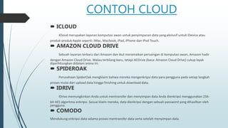 CONTOH CLOUD
 ICLOUD
iCloud merupakan layanan komputasi awan untuk penyimpanan data yang ekslusif untuk iDevice atau
produk-produk Apple seperti: iMac, Macbook, iPad, iPhone dan iPod Touch.
 AMAZON CLOUD DRIVE
Sebuah layanan terbaru dari Amazon dan ikut meramaikan persaingan di komputasi awan, Amazon hadir
dengan Amazon Cloud Drive. Walau terbilang baru, tetapi ACDrive (baca: Amazon Cloud Drive) cukup layak
diperhitungkan didalam arena ini.
 SPIDEROAK
Perusahaan SpiderOak mengklaim bahwa mereka mengenkripsi data para pengguna pada setiap langkah
proses mulai dari upload data hingga finishing untuk download data.
 IDRIVE
IDrive memungkinkan Anda untuk mentransfer dan menyimpan data Anda dienkripsi menggunakan 256-
bit AES algoritma enkripsi. Sesuai klaim mereka, data dienkripsi dengan sebuah password yang dihasilkan oleh
pengguna.
 COMODO
Mendukung enkripsi data selama proses mentransfer data serta setelah menyimpan data.
 