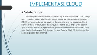 IMPLEMENTASI CLOUD
 Salesforce.com
Contoh aplikasi berbasis cloud computing adalah salesforce.com, Google
Docs. salesforce.com adalah aplikasi Customer Relationship Management
(CRM) berbasis software as services, dimana kita bisa mengakses aplikasi
bisnis: kontak, produk, sales tracking, dashboard, dll. Google Docs adalah
aplikasi word processor, spreadsheet, presentasi semacam Microsoft Office,
yang berbasis di server. Terintegrasi dengan Google Mail, file tersimpan dan
dapat di proses dari internet.
 