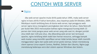 CONTOH WEB SERVER
 Nginx
Jika web server apache mulai dirilis pada tahun 1995, maka web server
nginx ini baru dirilis 9 tahun kemudian, atau tepatnya pada 04 Oktober, 2004.
Meskipun masih terbilang baru di dunia web server, tapi pengguna web
server nginx terus mengalami peningkatan dari tahun ke tahun. Data Netcraft
per bulan Mei 2015 menunjukan bahwa nginx menguasai kurang lebih 15
persen dari total pangsa pasar web server yang ada saat ini, dengan jumlah
situs lebih dari 120 juta situs. Jika dibanding web server lain termasuk
apache, nginx terbilang lebih stabil dan hemat resource, sehingga banyak
web master yang memiliki spesifikasi server tidak terlalu besar lebih memilih
menggunakan nginx dari pada web server gratis lainnya. Selain mendukung
sitem operasi Linux seperti Centos, RedHat, Debian dan Ubuntu, Nginx juga
mendukung beberapa versi dari sistem operasi Windows dan Solaris.
 