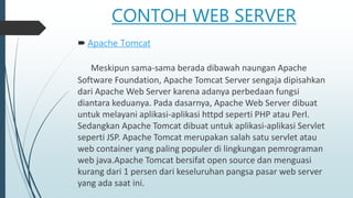 CONTOH WEB SERVER
 Apache Tomcat
Meskipun sama-sama berada dibawah naungan Apache
Software Foundation, Apache Tomcat Server sengaja dipisahkan
dari Apache Web Server karena adanya perbedaan fungsi
diantara keduanya. Pada dasarnya, Apache Web Server dibuat
untuk melayani aplikasi-aplikasi httpd seperti PHP atau Perl.
Sedangkan Apache Tomcat dibuat untuk aplikasi-aplikasi Servlet
seperti JSP. Apache Tomcat merupakan salah satu servlet atau
web container yang paling populer di lingkungan pemrograman
web java.Apache Tomcat bersifat open source dan menguasi
kurang dari 1 persen dari keseluruhan pangsa pasar web server
yang ada saat ini.
 