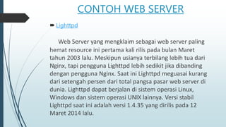 CONTOH WEB SERVER
 Lighttpd
Web Server yang mengklaim sebagai web server paling
hemat resource ini pertama kali rilis pada bulan Maret
tahun 2003 lalu. Meskipun usianya terbilang lebih tua dari
Nginx, tapi pengguna Lighttpd lebih sedikit jika dibanding
dengan pengguna Nginx. Saat ini Lighttpd meguasai kurang
dari setengah persen dari total pangsa pasar web server di
dunia. Lighttpd dapat berjalan di sistem operasi Linux,
Windows dan sistem operasi UNIX lainnya. Versi stabil
Lighttpd saat ini adalah versi 1.4.35 yang dirilis pada 12
Maret 2014 lalu.
 