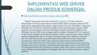 IMPLEMENTASI WEB SERVER
DALAM PRODUK KOMERSIAL
 Microsoft Internet Information Services (IIS)
Seperti yang saya kutip dari halaman wikipedia, IIS atau Internet
Information Services atau Internet Information Server adalah sebuah HTTP
web server yang digunakan dalam sistem operasi server Windows, mulai dari
Windows NT 4.0 Server, Windows 2000 Server atau Windows Server 2003.
Layanan ini merupakan layanan terintegrasi dalam Windows 2000 Server,
Windows Server 2003 atau sebagai add-on dalam Windows NT 4.0. Layanan
ini berfungsi sebagai pendukung protokol TCP/IP yang berjalan dalam lapisan
aplikasi (application layer). IIS juga menjadi fondasi dari platform Internet
dan Intranet Microsoft, yang mencakup Microsoft Site Server, Microsoft
Commercial Internet System dan produk-produk Microsoft BackOffice
lainnya. Microsoft Internet Information Services menempati posisi pertama
sebagai web server berbayar paling banyak digunakan saat ini versi Netcraft.
IIS menguasai lebih dari 28 persen pangsa pasar web server di seluruh dunia
yang sekaligus menempatkan IIS sebagai web server kedua terbesar setelah
Apache.
 