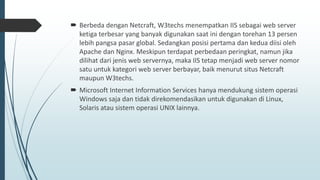  Berbeda dengan Netcraft, W3techs menempatkan IIS sebagai web server
ketiga terbesar yang banyak digunakan saat ini dengan torehan 13 persen
lebih pangsa pasar global. Sedangkan posisi pertama dan kedua diisi oleh
Apache dan Nginx. Meskipun terdapat perbedaan peringkat, namun jika
dilihat dari jenis web servernya, maka IIS tetap menjadi web server nomor
satu untuk kategori web server berbayar, baik menurut situs Netcraft
maupun W3techs.
 Microsoft Internet Information Services hanya mendukung sistem operasi
Windows saja dan tidak direkomendasikan untuk digunakan di Linux,
Solaris atau sistem operasi UNIX lainnya.
 