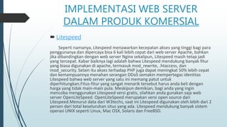 IMPLEMENTASI WEB SERVER
DALAM PRODUK KOMERSIAL
 Litespeed
Seperti namanya, Litespeed menawarkan kecepatan akses yang tinggi bagi para
penggunanya dan dipercaya bisa 6 kali lebih cepat dari web server Apache, bahkan
jika dibandingkan dengan web server Nginx sekalipun, Litespeed masih tetap jadi
yang tercepat. Kabar baiknya lagi adalah bahwa Litespeed mendukung banyak fitur
yang biasa digunakan di apache, termasuk mod_rewrite, .htaccess, dan
mod_security. Selain itu akses terhadap PHP juga dapat meningkat 50% lebih cepat
dan kemampuannya menahan serangan DDoS semakin mempertegas identitas
Litespeed bahwa web server yang satu ini memang patut untuk
diperhitungkan.Fitus-fitur yang sangat menarik tersebut harus anda beli dengan
harga yang tidak main-main pula. Meskipun demikian, bagi anda yang ingin
mencoba menggunakan Litespeed versi gratis, silahkan anda gunakan saja web
server OpenLiteSpeed. OpenLiteSpeed merupakan versi open source dari
Litespeed.Menurut data dari W3techs, saat ini Litespeed digunakan oleh lebih dari 2
persen dari total keseluruhan situs yang ada. Litespeed mendukung banyak sistem
operasi UNIX seperti Linux, Mac OSX, Solaris dan FreeBSD.
 