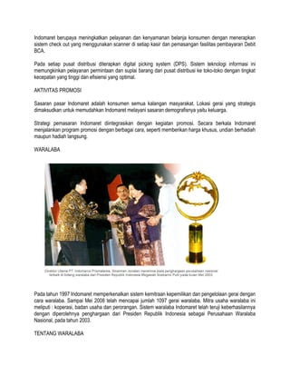 Indomaret berupaya meningkatkan pelayanan dan kenyamanan belanja konsumen dengan menerapkan
sistem check out yang menggunakan scanner di setiap kasir dan pemasangan fasilitas pembayaran Debit
BCA.
Pada setiap pusat distribusi diterapkan digital picking system (DPS). Sistem teknologi informasi ini
memungkinkan pelayanan permintaan dan suplai barang dari pusat distribusi ke toko-toko dengan tingkat
kecepatan yang tinggi dan efisiensi yang optimal.
AKTIVITAS PROMOSI
Sasaran pasar Indomaret adalah konsumen semua kalangan masyarakat. Lokasi gerai yang strategis
dimaksudkan untuk memudahkan Indomaret melayani sasaran demografisnya yaitu keluarga.
Strategi pemasaran Indomaret diintegrasikan dengan kegiatan promosi. Secara berkala Indomaret
menjalankan program promosi dengan berbagai cara, seperti memberikan harga khusus, undian berhadiah
maupun hadiah langsung.
WARALABA

Pada tahun 1997 Indomaret memperkenalkan sistem kemitraan kepemilikan dan pengelolaan gerai dengan
cara waralaba. Sampai Mei 2008 telah mencapai jumlah 1097 gerai waralaba. Mitra usaha waralaba ini
meliputi : koperasi, badan usaha dan perorangan. Sistem waralaba Indomaret telah teruji keberhasilannya
dengan diperolehnya penghargaan dari Presiden Republik Indonesia sebagai Perusahaan Waralaba
Nasional, pada tahun 2003.
TENTANG WARALABA

 