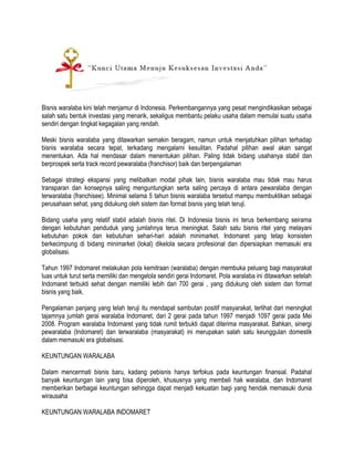 Bisnis waralaba kini telah menjamur di Indonesia. Perkembangannya yang pesat mengindikasikan sebagai
salah satu bentuk investasi yang menarik, sekaligus membantu pelaku usaha dalam memulai suatu usaha
sendiri dengan tingkat kegagalan yang rendah.
Meski bisnis waralaba yang ditawarkan semakin beragam, namun untuk menjatuhkan pilihan terhadap
bisnis waralaba secara tepat, terkadang mengalami kesulitan. Padahal pilihan awal akan sangat
menentukan. Ada hal mendasar dalam menentukan pilihan. Paling tidak bidang usahanya stabil dan
berprospek serta track record pewaralaba (franchisor) baik dan berpengalaman
Sebagai strategi ekspansi yang melibatkan modal pihak lain, bisnis waralaba mau tidak mau harus
transparan dan konsepnya saling menguntungkan serta saling percaya di antara pewaralaba dengan
terwaralaba (franchisee). Minimal selama 5 tahun bisnis waralaba tersebut mampu membuktikan sebagai
perusahaan sehat, yang didukung oleh sistem dan format bisnis yang telah teruji.
Bidang usaha yang relatif stabil adalah bisnis ritel. Di Indonesia bisnis ini terus berkembang seirama
dengan kebutuhan penduduk yang jumlahnya terus meningkat. Salah satu bisnis ritel yang melayani
kebutuhan pokok dan kebutuhan sehari-hari adalah minimarket. Indomaret yang tetap konsisten
berkecimpung di bidang minimarket (lokal) dikelola secara profesional dan dipersiapkan memasuki era
globalisasi.
Tahun 1997 Indomaret melakukan pola kemitraan (waralaba) dengan membuka peluang bagi masyarakat
luas untuk turut serta memiliki dan mengelola sendiri gerai Indomaret. Pola waralaba ini ditawarkan setelah
Indomaret terbukti sehat dengan memiliki lebih dari 700 gerai , yang didukung oleh sistem dan format
bisnis yang baik.
Pengalaman panjang yang telah teruji itu mendapat sambutan positif masyarakat, terlihat dari meningkat
tajamnya jumlah gerai waralaba Indomaret, dari 2 gerai pada tahun 1997 menjadi 1097 gerai pada Mei
2008. Program waralaba Indomaret yang tidak rumit terbukti dapat diterima masyarakat. Bahkan, sinergi
pewaralaba (Indomaret) dan terwaralaba (masyarakat) ini merupakan salah satu keunggulan domestik
dalam memasuki era globalisasi.
KEUNTUNGAN WARALABA
Dalam mencermati bisnis baru, kadang pebisnis hanya terfokus pada keuntungan finansial. Padahal
banyak keuntungan lain yang bisa diperoleh, khususnya yang membeli hak waralaba, dan Indomaret
memberikan berbagai keuntungan sehingga dapat menjadi kekuatan bagi yang hendak memasuki dunia
wirausaha
KEUNTUNGAN WARALABA INDOMARET

 