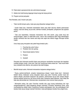 10. Paket sistem operasional toko dan administrasi keuangan
11. Seleksi dan kredit barang dagangan tanpa bunga dan tanpa jaminan
12. Program promosi penjualan
Pola Waralaba, ada 2 macam pola yaitu :
-

Tidak memiliki tempat usaha, maka opsi yang ditawarkan sebagai berikut :
‘ Usulan lokasi baru, Indomaret menawarkan lokasi yang telah disurvey disertai perencanaan
matang, mulai dari desing, lay-out toko, estimasi investasi, pendapatan, pengeluaran dan payback
period.
‘ Take over kepemilikan, Indomaret menawarkan toko milik sendiri, yang sudah teruji dan
menguntungkan, sistem ini relatif lebih aman, namun nilai investasinya lebih tinggi dibandingkan
dengan membuka toko baru karena ada biaya toko sejak toko dibuka hingga mencapai kondisi
mapan.
Unsur biaya yang merupakan satu paket harga tersebut yaitu :
1. Franchise fee untuk 5 tahun
2. Peralatan toko dan gudang
3. Sewa tempat selama 5 tahun
4. Perijinan
5. Goodwill
Penjualan toko Indomaret memiliki kriteria yang bertujuan memberikan keuntungan dan kepastian
investasi dengan mudah. Untuk toko Take over mempunyai kriteria antara lain : track record telah
teruji, eksistensi toko diterima, dan perijinan toko telah lengkap.

-

Memiliki tempat usaha, Indomaret menawarkan kerjasama sebagai berikut :
‘ Ruang usaha/rumah/tanah, prosedur kerjasamanya dengan “usulan lokasi baru”, Indomaret
terlebih dahulu melakukan survey kelayakan lokasi yang calon Franchise usulkan mulai dari
potensi wilayah, peruntukan bangunan dan perijinan, perencanaan lay-out toko sampai dengan
estimasi payback period-nya, jika semua dinilai layak, kerjasama dapat dilakukan, akan tetapi jika
tidak atau ada kendala lain, Indomaret akan menyarankan untuk mencari lokasi yang lain.
‘ Minimarket exiting, bila calon Franchise memiliki toko yang kurang berkembang dan ingin
mengembangkannya, dapat bergabung dengan Indomaret. Prousedur standartnya sama, yang
membedakannya adalah dalam menghitung investasi perlengkapan toko, jika perlengkapan toko
tersebut tidak sesuai dengan standart Indomaret, maka perlengkapan tersebut harus diganti baru.

 