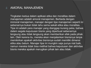 2. AMORAL MANAJEMEN
Tingkatan kedua dalam aplikasi etika dan moralitas dalam
manajemen adalah amoral manajemen. Berbeda dengan
immoral manajemen, manajer dengan tipe manajemen seperti ini
sebenarnya bukan tidak tahu sama sekali etika atau moralitas.
Tipe ini adalah para manajer yang dianggap kurang peka, bahwa
dalam segala keputusan bisnis yang diperbuat sebenarnya
langsung atau tidak langsung akan memberikan efek pada pihak
lain. Oleh karena itu, mereka akan menjalankan bisnisnya tanpa
memikirkan apakah aktivitas bisnisnya sudah memiliki dimensi
etika atau belum. Manajer tipe ini mungkin saja punya niat baik,
namun mereka tidak bisa melihat bahwa keputusan dan aktivitas
bisnis mereka apakah merugikan pihak lain atau tidak.
 