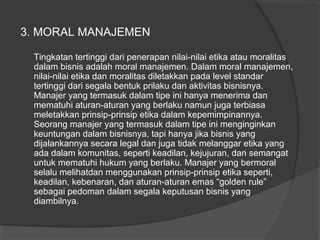 3. MORAL MANAJEMEN
Tingkatan tertinggi dari penerapan nilai-nilai etika atau moralitas
dalam bisnis adalah moral manajemen. Dalam moral manajemen,
nilai-nilai etika dan moralitas diletakkan pada level standar
tertinggi dari segala bentuk prilaku dan aktivitas bisnisnya.
Manajer yang termasuk dalam tipe ini hanya menerima dan
mematuhi aturan-aturan yang berlaku namun juga terbiasa
meletakkan prinsip-prinsip etika dalam kepemimpinannya.
Seorang manajer yang termasuk dalam tipe ini menginginkan
keuntungan dalam bisnisnya, tapi hanya jika bisnis yang
dijalankannya secara legal dan juga tidak melanggar etika yang
ada dalam komunitas, seperti keadilan, kejujuran, dan semangat
untuk mematuhi hukum yang berlaku. Manajer yang bermoral
selalu melihatdan menggunakan prinsip-prinsip etika seperti,
keadilan, kebenaran, dan aturan-aturan emas “golden rule”
sebagai pedoman dalam segala keputusan bisnis yang
diambilnya.
 