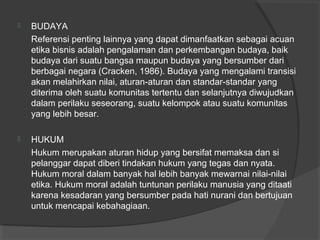  BUDAYA
Referensi penting lainnya yang dapat dimanfaatkan sebagai acuan
etika bisnis adalah pengalaman dan perkembangan budaya, baik
budaya dari suatu bangsa maupun budaya yang bersumber dari
berbagai negara (Cracken, 1986). Budaya yang mengalami transisi
akan melahirkan nilai, aturan-aturan dan standar-standar yang
diterima oleh suatu komunitas tertentu dan selanjutnya diwujudkan
dalam perilaku seseorang, suatu kelompok atau suatu komunitas
yang lebih besar.
 HUKUM
Hukum merupakan aturan hidup yang bersifat memaksa dan si
pelanggar dapat diberi tindakan hukum yang tegas dan nyata.
Hukum moral dalam banyak hal lebih banyak mewarnai nilai-nilai
etika. Hukum moral adalah tuntunan perilaku manusia yang ditaati
karena kesadaran yang bersumber pada hati nurani dan bertujuan
untuk mencapai kebahagiaan.
 
