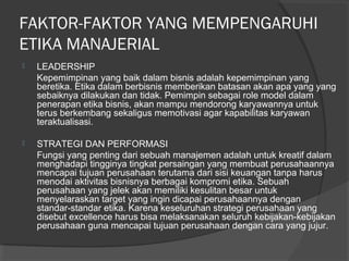 FAKTOR-FAKTOR YANG MEMPENGARUHI
ETIKA MANAJERIAL
 LEADERSHIP
Kepemimpinan yang baik dalam bisnis adalah kepemimpinan yang
beretika. Etika dalam berbisnis memberikan batasan akan apa yang yang
sebaiknya dilakukan dan tidak. Pemimpin sebagai role model dalam
penerapan etika bisnis, akan mampu mendorong karyawannya untuk
terus berkembang sekaligus memotivasi agar kapabilitas karyawan
teraktualisasi.
 STRATEGI DAN PERFORMASI
Fungsi yang penting dari sebuah manajemen adalah untuk kreatif dalam
menghadapi tingginya tingkat persaingan yang membuat perusahaannya
mencapai tujuan perusahaan terutama dari sisi keuangan tanpa harus
menodai aktivitas bisnisnya berbagai kompromi etika. Sebuah
perusahaan yang jelek akan memiliki kesulitan besar untuk
menyelaraskan target yang ingin dicapai perusahaannya dengan
standar-standar etika. Karena keseluruhan strategi perusahaan yang
disebut excellence harus bisa melaksanakan seluruh kebijakan-kebijakan
perusahaan guna mencapai tujuan perusahaan dengan cara yang jujur.
 