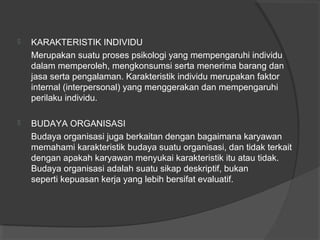  KARAKTERISTIK INDIVIDU
Merupakan suatu proses psikologi yang mempengaruhi individu
dalam memperoleh, mengkonsumsi serta menerima barang dan
jasa serta pengalaman. Karakteristik individu merupakan faktor
internal (interpersonal) yang menggerakan dan mempengaruhi
perilaku individu.
 BUDAYA ORGANISASI
Budaya organisasi juga berkaitan dengan bagaimana karyawan
memahami karakteristik budaya suatu organisasi, dan tidak terkait
dengan apakah karyawan menyukai karakteristik itu atau tidak.
Budaya organisasi adalah suatu sikap deskriptif, bukan
seperti kepuasan kerja yang lebih bersifat evaluatif.
 