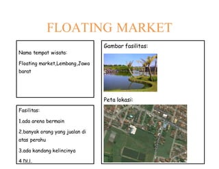 FLOATING MARKET
Nama tempat wisata:
Floating market,Lembang,Jawa
barat
Fasilitas:
1.ada arena bermain
2.banyak orang yang jualan di
atas perahu
3.ada kandang kelincinya
4.DLL
Gambar fasilitas:
Peta lokasi:
 
