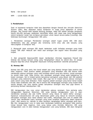 Nama : Edi Larasuli
NPM : 12105 55201 09 126
I. Pendahuluan
Saat ini keamanan komputer tidak bisa dipisahkan dengan firewall dan Intruder Detection
System (IDS). Bisa dikatakan kedua komponen ini wajib untuk dijalankan di semua
jaringan. Jika firewall lebih kepada benteng penjaga, maka IDS adalah petugas pengawas
sistem kita.IDS bertugas melakukan identifikasi akses oleh siapa saja yang menggunakan
sistem komputer tanpa hak termasuk percobaan untuk masuk secara paksa (cracking). Ada
beberapa keuntungan menggunakan IDS yaitu:
1. Mendeteksi serangan Mendeteksi serangan adaah tugas utama IDS. IDS akan
memberitahu kita jika jaringan jika terserang worm atau jika ada sesuatu yang
mencurigakan di komputer kita.
2. Mengaudit jejak serangan IDS dapat melakukan audit terhadap serangan yang telah
terjadi. IDS akan melacak dari mana asal serangan dan sejauh mana kerusakan yang
terjadi.
3. Alat pengambil KeputusanIDS dapat memberikan informasi bagaimana firewall kita
bekerja dan berapa banyak orang yang 'menginginkan' masuk ke sistem kita. Ini sangat
berguna bagi kita untuk mengambil keputusan tentang keamanan sistemdi perusahaan.
II. Konsep IDS
Konsep dari IDS yang perlu kita kenal adalah apa yang disebut dengan false positive dan
false negative. False positive adalah peringatan yang dihasilkan oleh IDS karena telah
mendeteksi adanya serangan yang valid terhadap sistem yang kita monitor, tetapi serangan
itu sendiri tidak valid. Pada intinya, kita mendapat serangan tetapi pada hakekatnya itu
bukan serangan. Hal ini terjadi karena banyaknya peringatan yang dibuat oleh IDS padahal
serangan yang sebenarnya tidak terjadi. Bisa juga hal ini terjadi karena adanya serangan
pada sistem yang tidak dimonitor. False negative adalah serangan yang benar-benar terjadi
tetapi tidak terdeteksi oleh IDS. Hal ini karena IDS menganggap serangan yang terjadi tidak
sesuai dengan rule atau karena terlalu banyaknya serangan atau bisa juga karena si
penyerang berhasil melumpuhkan IDS.
IDS menggunakan dua cara untuk mendeteksi adanya serangan. Cara pertama yaitu
menggunakan Signature Detection. IDS yang bekerja menggunakan cara ini akan
mendeteksi serangan jika ada traffik network yang masuk ke dalam daftar serangan.
Signature (rule/peraturan) lah yang menentukan paket yang masuk ke network tersebut
merupakan serangan atau biasa disebut bad traffic. Kekurangan dari cara ini adalah IDS
'hanya' bisa mendeteksi suatu serangan yang telah terdaftar sebelumnya dalam signature
(rule). Oleh karena itu, metode ini akan kesulitan menghadapi daftar serangan jenis baru.
Bila kita menggunakan cara ini maka akan berdampak sedikitnya peringatan false positive
tetapi banyak false negative. Cara yang kedua yaitu Anomaly Detection. IDS yang
menggunakan cara ini akan bekerja menggunakan cara yang berbeda. IDS akan mengenal
 