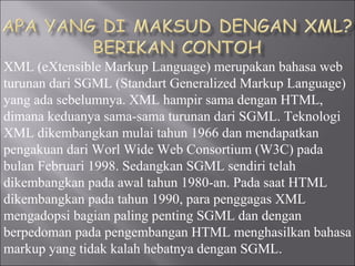 XML (eXtensible Markup Language) merupakan bahasa web
turunan dari SGML (Standart Generalized Markup Language)
yang ada sebelumnya. XML hampir sama dengan HTML,
dimana keduanya sama-sama turunan dari SGML. Teknologi
XML dikembangkan mulai tahun 1966 dan mendapatkan
pengakuan dari Worl Wide Web Consortium (W3C) pada
bulan Februari 1998. Sedangkan SGML sendiri telah
dikembangkan pada awal tahun 1980-an. Pada saat HTML
dikembangkan pada tahun 1990, para penggagas XML
mengadopsi bagian paling penting SGML dan dengan
berpedoman pada pengembangan HTML menghasilkan bahasa
markup yang tidak kalah hebatnya dengan SGML.
 