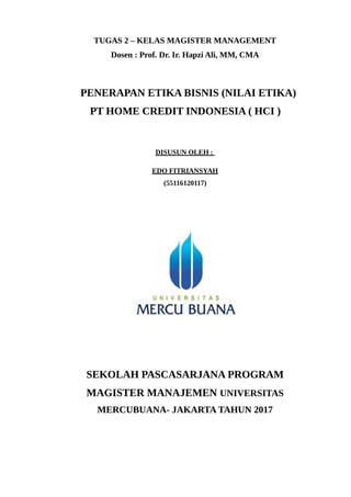 TUGAS 2 – KELAS MAGISTER MANAGEMENT
Dosen : Prof. Dr. Ir. Hapzi Ali, MM, CMA
PENERAPAN ETIKA BISNIS (NILAI ETIKA)
PT HOME CREDIT INDONESIA ( HCI )
DISUSUN OLEH :
EDO FITRIANSYAH
(55116120117)
SEKOLAH PASCASARJANA PROGRAM
MAGISTER MANAJEMEN UNIVERSITAS
MERCUBUANA- JAKARTA TAHUN 2017
 