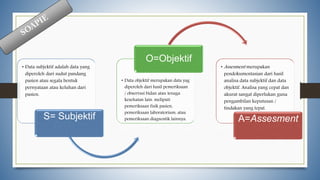 • Data subjektif adalah data yang
diperoleh dari sudut pandang
pasien atau segala bentuk
pernyataan atau keluhan dari
pasien.
S= Subjektif
• Data objektif merupakan data yag
diperoleh dari hasil pemeriksaan
/ observasi bidan atau tenaga
kesehatan lain. meliputi
pemeriksaan fisik pasien,
pemeriksaan laboratorium, atau
pemeriksaan diagnostik lainnya.
O=Objektif
• Assesment merupakan
pendokumentasian dari hasil
analisa data subjektif dan data
objektif. Analisa yang cepat dan
akurat sangat diperlukan guna
pengambilan keputusan /
tindakan yang tepat.
A=Assesment
 
