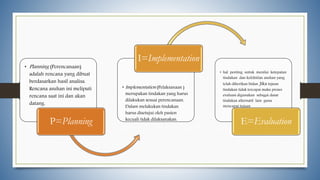 • Planning (Perencanaan)
adalah rencana yang dibuat
berdasarkan hasil analisa.
Rencana asuhan ini meliputi
rencana saat ini dan akan
datang.
P=Planning
• Implementation (Pelaksanaan )
merupakan tindakan yang harus
dilakukan sesuai perencanaan.
Dalam melakukan tindakan
harus disetujui oleh pasien
kecuali tidak dilaksanakan.
I=Implementation
• hal penting untuk menilai ketepatan
tindakan dan kefektifan asuhan yang
telah diberikan bidan. Jika tujuan
tindakan tidak tercapai maka proses
evaluasi digunakan sebagai dasar
tindakan alternatif lain guna
mencapai tujuan
E=Evaluation
 