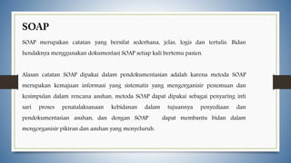 SOAP merupakan catatan yang bersifat sederhana, jelas, logis dan tertulis. Bidan
hendaknya menggunakan dokumentasi SOAP setiap kali bertemu pasien.
Alasan catatan SOAP dipakai dalam pendokumentasian adalah karena metoda SOAP
merupakan kemajuan informasi yang sistematis yang mengorganisir penemuan dan
kesimpulan dalam rencana asuhan, metoda SOAP dapat dipakai sebagai penyaring inti
sari proses penatalaksanaan kebidanan dalam tujuannya penyediaan dan
pendokumentasian asuhan, dan dengan SOAP dapat membantu bidan dalam
mengorganisir pikiran dan asuhan yang menyeluruh.
 