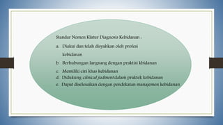 Standar Nomen Klatur Diagnosis Kebidanan :
a. Diakui dan telah disyahkan oleh profesi
kebidanan
b. Berhubungan langsung dengan praktisi kbidanan
c. Memiliki ciri khas kebidanan
d. Didukung clinical judment dalam praktek kebidanan
e. Dapat diselesaikan dengan pendekatan manajemen kebidanan
 
