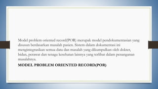 Model problem oriented record(POR) merupak model pendokumentasian yang
disusun berdasarkan masalah pasien. Sistem dalam dokumentasi ini
mengintegrasikan semua data dan masalah yang dikumpulkan oleh dokter,
bidan, perawat dan tenaga kesehatan lainnya yang terlibat dalam penanganan
masalahnya.
MODEL PROBLEM ORIENTED RECORD(POR)
 