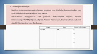 4. Catatan perkembangan
Berisikan tentang catatan perkembangan/ kemajuan yang ditulis berdasarkan tindkan yang
telah dilakukan oleh tim kesehatan yang terlibat.
Pencatatannya menggunakan cara penulisan SOAP(Subjektif, Objektif, Analisis,
Perencanaan), SOAPIER(Subjektif, Objektif, Analisis, Perencanaan, Intervensi, Evaluasi, Revisi)
atau PIE (Problem Intervensi dan Evaluasi.
Tanggal Waktu Catatan Perkembangan
17/9/2007 14.00 S:
O:
A:
P:
 