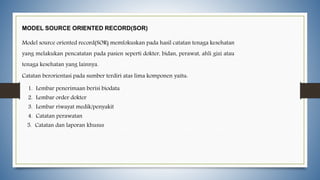 MODEL SOURCE ORIENTED RECORD(SOR)
Model source oriented record(SOR) memfokuskan pada hasil catatan tenaga kesehatan
yang melakukan pencatatan pada pasien seperti dokter, bidan, perawat, ahli gizi atau
tenaga kesehatan yang lainnya.
Catatan berorientasi pada sumber terdiri atas lima komponen yaitu:
1. Lembar penerimaan berisi biodata
2. Lembar order dokter
3. Lembar riwayat medik/penyakit
4. Catatan perawatan
5. Catatan dan laporan khusus
 