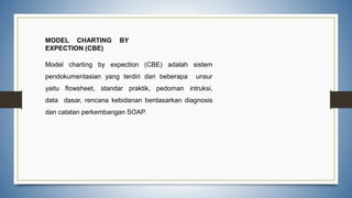 MODEL CHARTING BY
EXPECTION (CBE)
Model charting by expection (CBE) adalah sistem
pendokumentasian yang terdiri dari beberapa unsur
yaitu flowsheet, standar praktik, pedoman intruksi,
data dasar, rencana kebidanan berdasarkan diagnosis
dan catatan perkembangan SOAP.
 