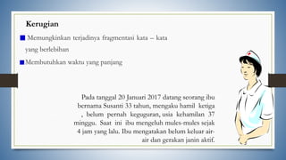 Kerugian
Memungkinkan terjadinya fragmentasi kata – kata
yang berlebihan
Membutuhkan waktu yang panjang
Pada tanggal 20 Januari 2017 datang seorang ibu
bernama Susanti 33 tahun, mengaku hamil ketiga
, belum pernah keguguran, usia kehamilan 37
minggu. Saat ini ibu mengeluh mules-mules sejak
4 jam yang lalu. Ibu mengatakan belum keluar air-
air dan gerakan janin aktif.
 