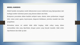 MODEL KARDEKS
Model kardeks merupakan model dokumentasi secara tradisional yang dipergunakan dari
berbagai sumber informasi pasien yang disusun dalam satu buku.
Komponen pencatatan dalam kardeks meliputi nama, alamat, status perkawinan, tanggal
lahir, status sosial, agama, kepercayaan, diagnosis kebidanan, prioritas masalah dan data
pengobatan.
Kelemahan sistem ini adalah tidak didisi lengkap, tidak cukup ruang dalam
memasukkan data yang diperlukan dengan pasien yang banyak masalah, tidak selalu
diperbaharui dan tidak up date.
 