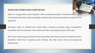 MODEL BASE CONTROL BASED PATIENT RECORD
Model ini menggunakan sistem komputer dalam pendokumentasianya. Pendokumentasian model
ini mempermudah dalam proses penegakkan diagnosis dan mengurangi kegiatan pencatatan secara
tradisional.
Keutungan model ini adadalah data mudah dibaca, ketepatan pencatatan tinggi, meningkatkan
komunikasi antar tim kesehatan, hemat waktu dan biaya, dan pelayanan pasien lebih cepat.
Akan tetapi model ini juga memliki beberapa kelemahan yaitu kurang terjamin kerahasiaan pasien,
diperlukan modal besar, tergantung pada teknologi, dan tidak semua intitusi dan petugas siap
komputerisasi.
 