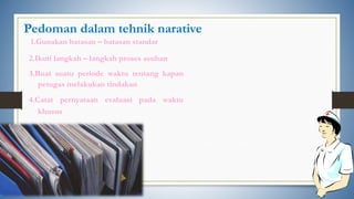 Pedoman dalam tehnik narative
1.Gunakan batasan – batasan standar
2.Ikuti langkah – langkah proses asuhan
3.Buat suatu periode waktu tentang kapan
petugas melakukan tindakan
4.Catat pernyataan evaluasi pada waktu
khusus
 