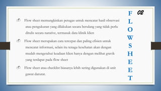 F
L
O
W
S
H
E
E
T
- Flow sheet memungkinkan petugas untuk mencatat hasil observasi
atau pengukuran yang dilakukan secara berulang yang tidak perlu
ditulis secara narative, termasuk data klinik klien
- Flow sheet merupakan cara tercepat dan paling efisien untuk
mencatat informasi, selain itu tenaga kesehatan akan dengan
mudah mengetahui keadaan klien hanya dengan melihat gravik
yang terdapat pada flow sheet
- Flow sheet atau checklist biasanya lebih sering digunakan di unit
gawat darurat.
02
 
