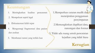 Keuntungan
1. Meningkatkan kualitas pencatatan
2. Mempekuat aspek legal
3. Dokumentasi lebih tepat
4. Mengurangi fragmentasi data pasien
dan asuhan
5. Membatasi narasi yang terlalu luas
Kerugian
1.Memperluas catatan medik dan
menciptakan penggunaan
penyimpanan
2.Memungkinkan duplikasi data,
rancangan dan format
3. Tidak ada ruang untuk pencatatan
kejadian yang tidak biasa
 