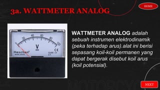 WATTMETER ANALOG adalah
sebuah instrumen elektrodinamik
(peka terhadap arus).alat ini berisi
sepasang koil-koil permanen yang
dapat bergerak disebut koil arus
(koil potensial).
3a. WATTMETER ANALOG
NEXT
HOME
 